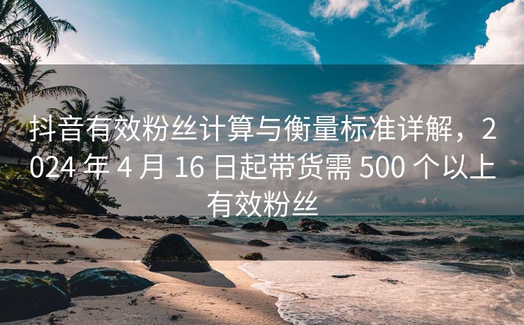 抖音有效关注计算与衡量标准详解，2024 年 4 月 16 日起带货需 500 个以上有效关注