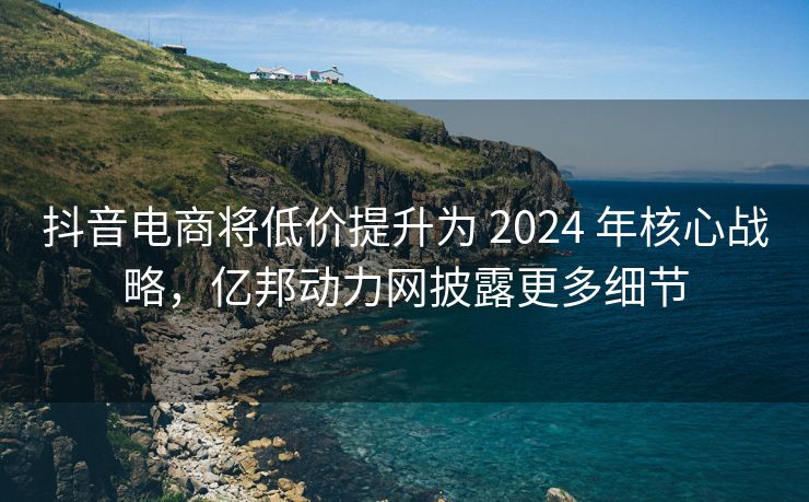 抖音电商将低价提升为 2024 年核心战略，亿邦动力网披露更多细节