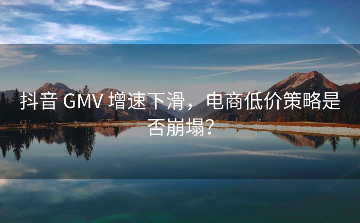 抖音 GMV 增速下滑，电商便宜策略是否崩塌？