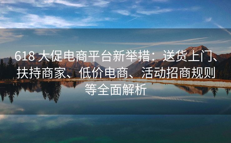 618 大促电商平台新举措：送货上门、扶持商家、低价电商、活动招商规则等全面解析