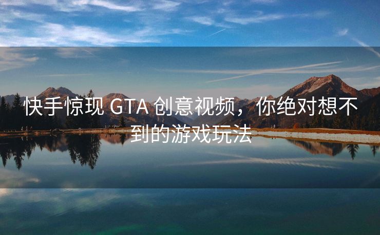 快手惊现 GTA 创意视频，你绝对想不到的游戏玩法