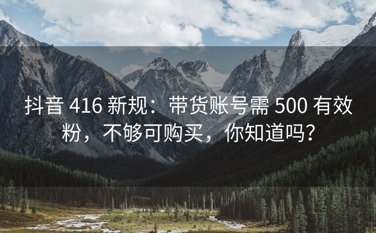 抖音 416 新规：带货账号需 500 有效粉，不够可购买，你知道吗？