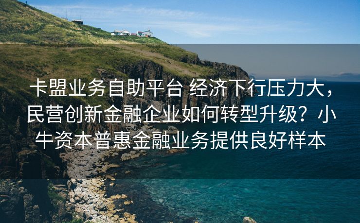 卡盟业务自助平台 经济下行压力大，民营创新金融企业如何转型升级？小牛资本普惠金融业务提供良好样本