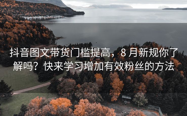 抖音图文带货门槛提高，8 月新规你了解吗？快来学习增加有效关注的方法