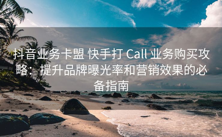 抖音业务卡盟 抖音打 Call 业务购买攻略：提升品牌曝光率和营销效果的必备指南