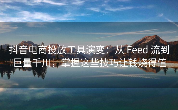 抖音电商投放工具演变：从 Feed 流到巨量千川，掌握这些技巧让钱烧得值