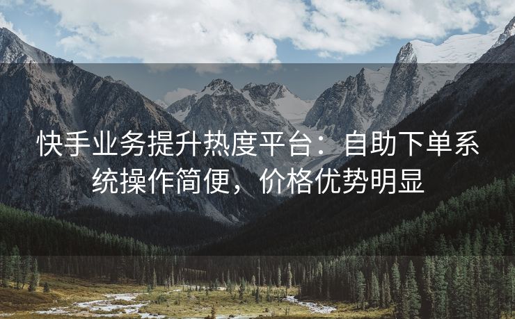 快手业务提升热度平台：自助下单系统操作简便，价格优势明显