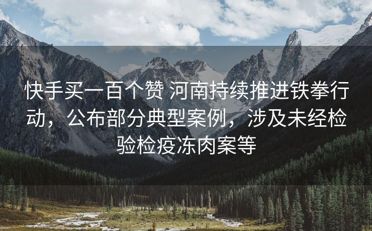 抖音买一百个赞 河南持续推进铁拳行动，公布部分典型案例，涉及未经检验检疫冻肉案等