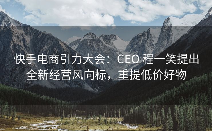 快手电商引力大会：CEO 程一笑提出全新经营风向标，重提低价好物