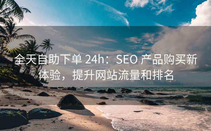 全天自助下单 24h：SEO 产品购买新体验，提升网站流量和排名