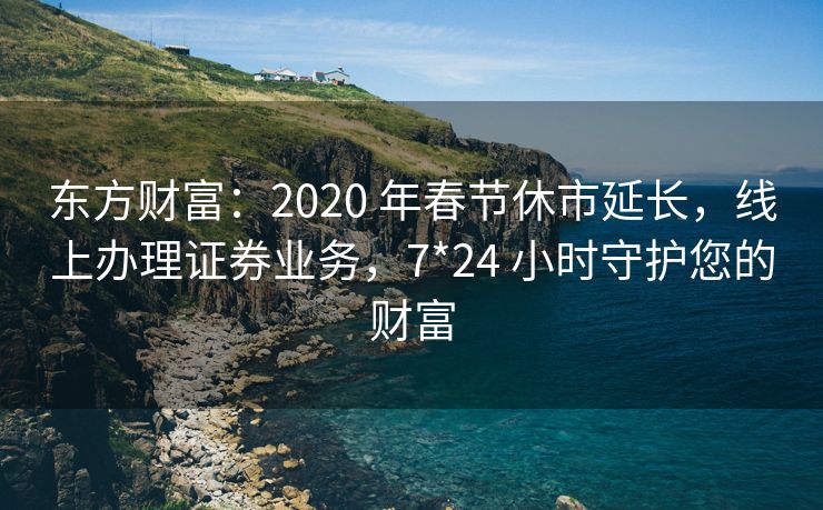 东方财富：2020 年春节休市延长，线上办理证券业务，7*24 小时守护您的财富