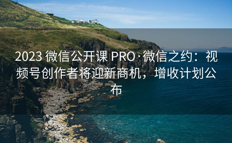 2023 微信公开课 PRO·微信之约：视频号创作者将迎新商机，增收计划公布