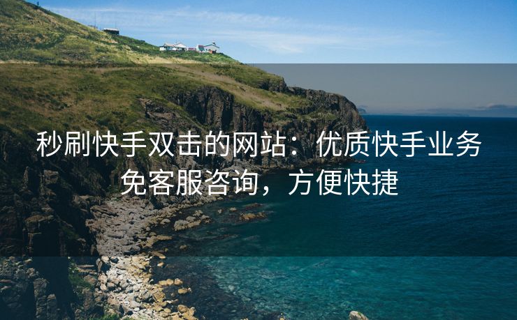 秒刷快手双击的网站：优质快手业务免客服咨询，方便快捷