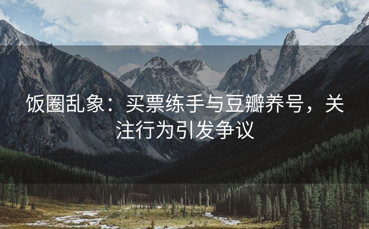 饭圈乱象：买票练手与豆瓣养号，买票<strong>抖音互刷关注</strong>关注行为引发争议