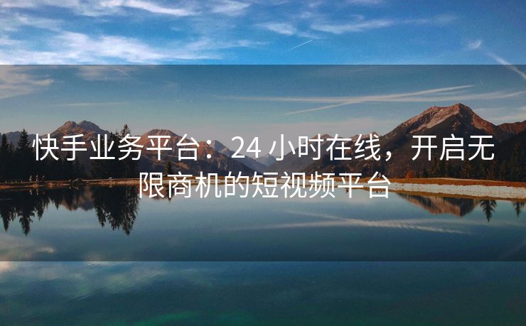 快手业务平台：24 小时在线，开启无限商机的短视频平台