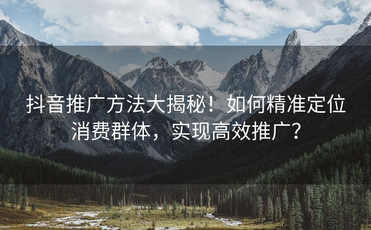 抖音推广方法大揭秘！如何精准定位消费群体，实现高效推广？