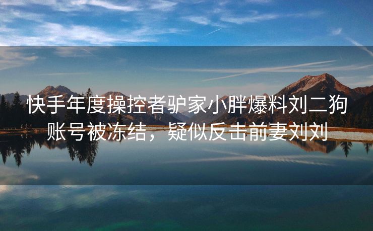 快手年度操控者驴家小胖爆料刘二狗账号被冻结，疑似反击前妻刘刘