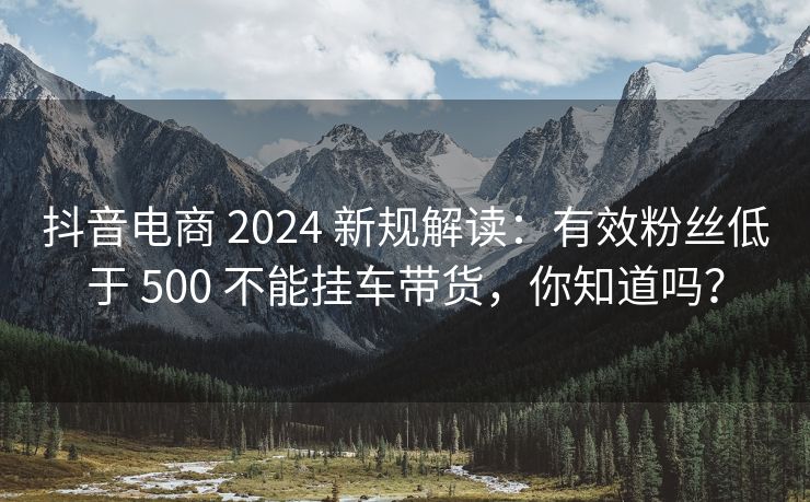 抖音电商 2024 新规解读：有效粉丝低于 500 不能挂车带货，你知道吗？