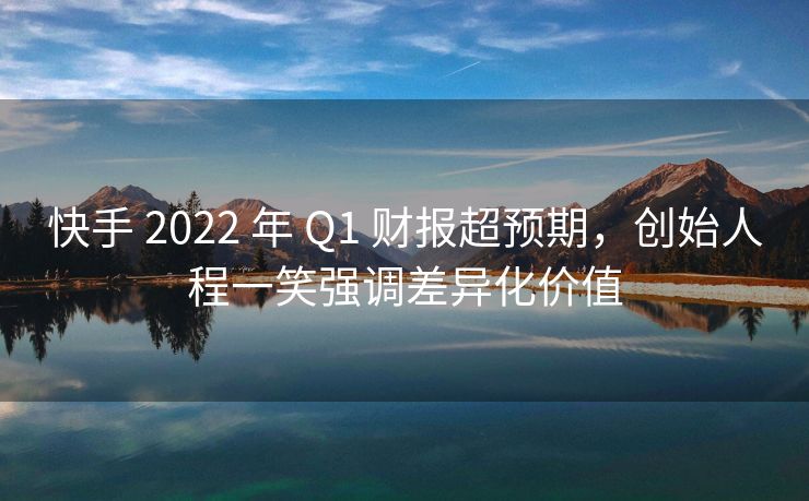 快手 2022 年 Q1 财报超预期，期创强调创始人程一笑强调差异化价值