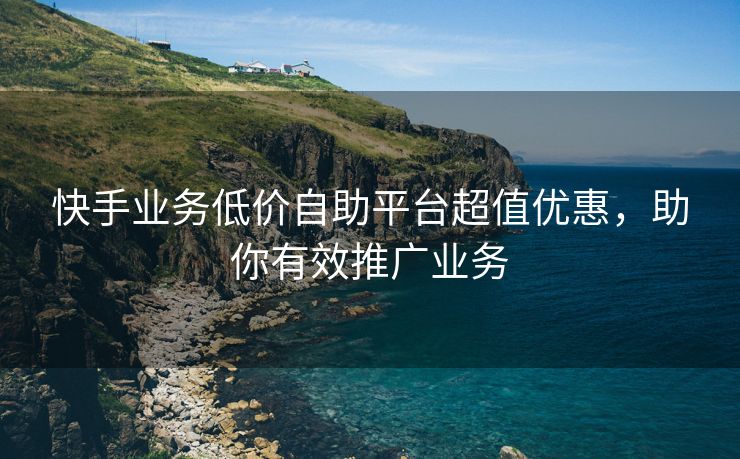 快手业务低价自助平台超值优惠，超值助你有效推广业务