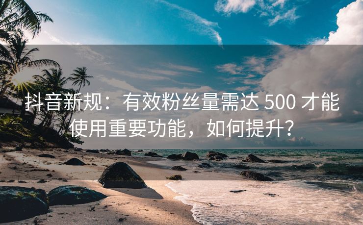 抖音新规：有效关注量需达 500 才能使用重要功能，如何提升？