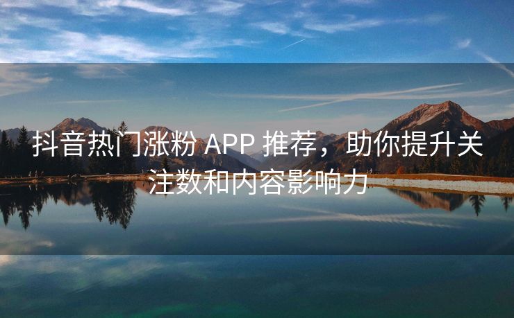 抖音热门涨粉 APP 推荐，助你提升关注数和内容影响力