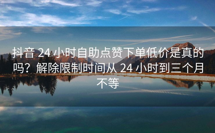 抖音 24 小时自助点赞下单低价是真的吗？解除限制时间从 24 小时到三个月不等