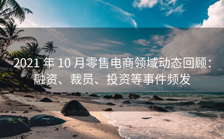 2021 年 10 月零售电商领域动态回顾：融资、裁员、投资等事件频发