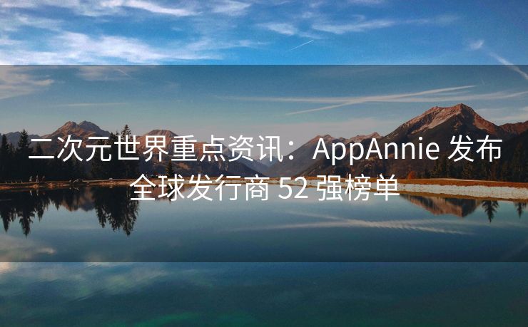 二次元世界重点资讯：AppAnnie 发布全球发行商 52 强榜单