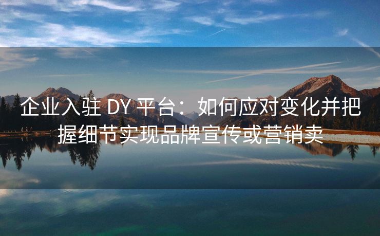 企业入驻 DY 平台：如何应对变化并把握细节实现品牌宣传或营销卖