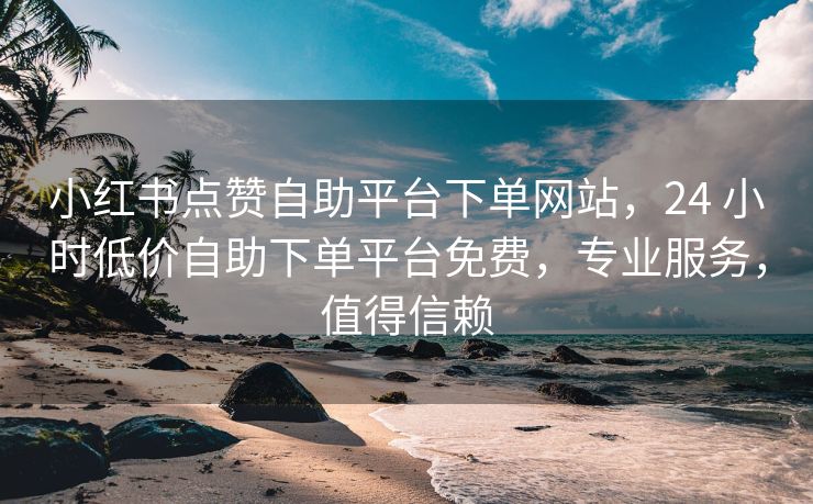 小红书点赞自助平台下单网站，24 小时低价自助下单平台免费，专业服务，值得信赖