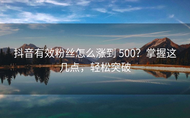 抖音有效关注怎么涨到 500？掌握这几点，轻松突破