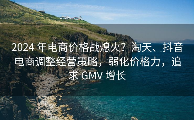 2024 年电商价格战熄火？淘天、抖音电商调整经营策略，弱化价格力，追求 GMV 增长