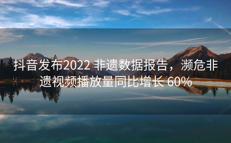 抖音发布2022 非遗数据报告，濒危非遗视频播放量同比增长 60%