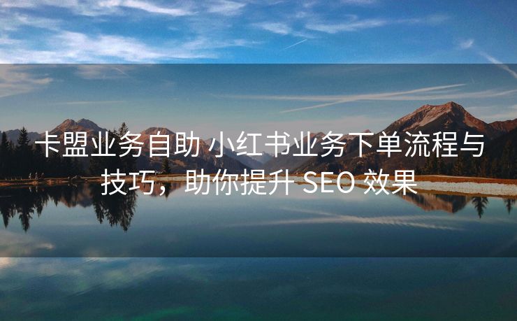 卡盟业务自助 小红书业务下单流程与技巧，助你提升 SEO 效果