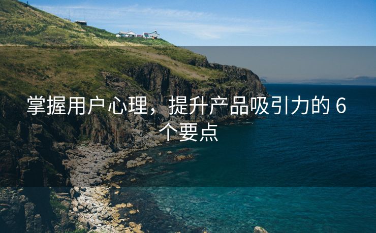 掌握用户心理，提升产品吸引力的 6 个要点