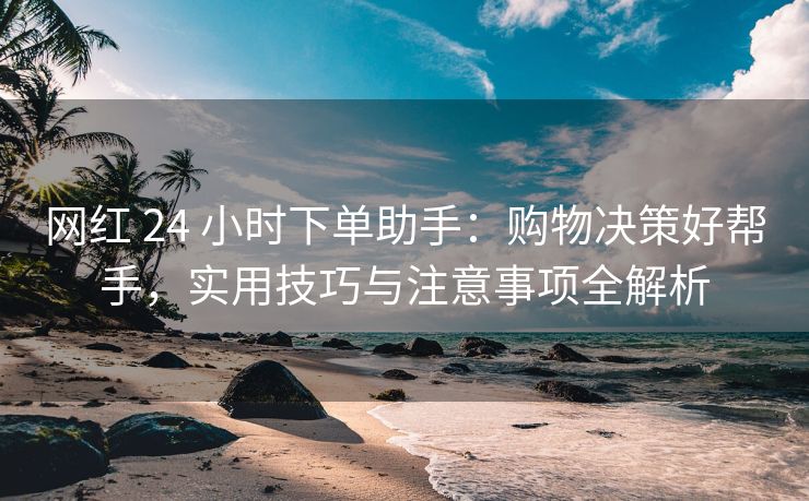 网红 24 小时下单助手：购物决策好帮手，实用技巧与注意事项全解析