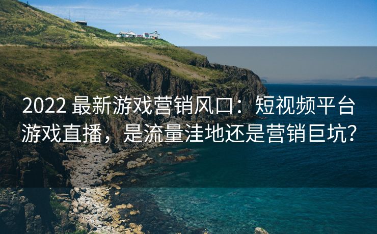 2022 最新游戏营销风口：短视频平台游戏直播，是流量洼地还是营销巨坑？