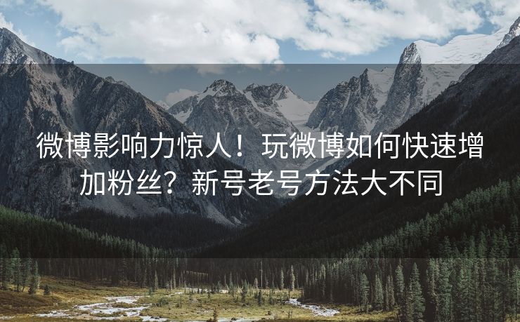 微博影响力惊人！玩微博如何快速增加粉丝？新号老号方法大不同