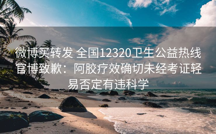 微博买转发 全国12320卫生公益热线官博致歉：阿胶疗效确切未经考证轻易否定有违科学