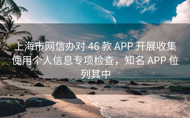 上海市网信办对 46 款 APP 开展收集使用个人信息专项检查，知名 APP 位列其中