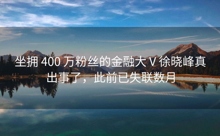 坐拥 400 万粉丝的金融大 V 徐晓峰真出事了，此前已失联数月