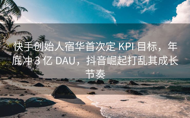 快手创始人宿华首次定 KPI 目标，年底冲 3 亿 DAU，抖音崛起打乱其成长节奏