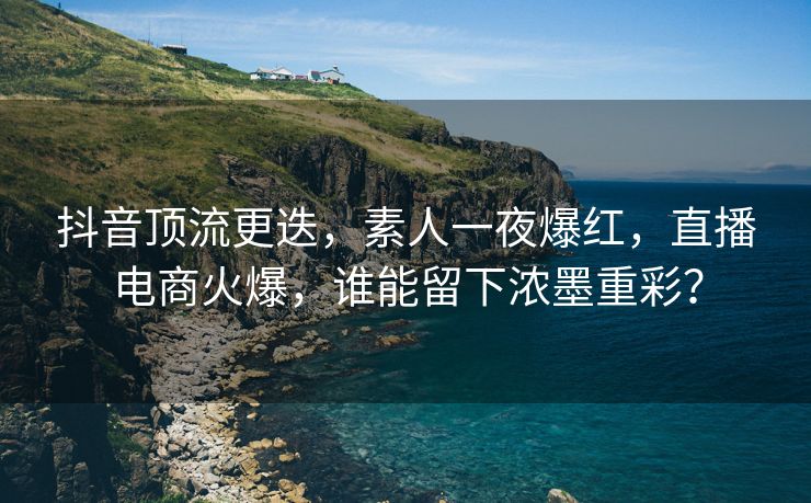 抖音顶流更迭，素人一夜爆红，直播电商火爆，谁能留下浓墨重彩？