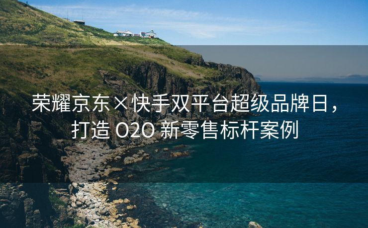 荣耀京东×快手双平台超级品牌日，打造 O2O 新零售标杆案例