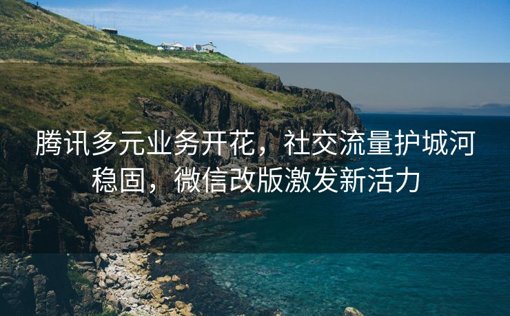 腾讯多元业务开花，社交流量护城河稳固，微信改版激发新活力