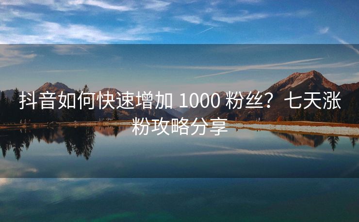 抖音如何快速增加 1000 粉丝？七天涨粉攻略分享