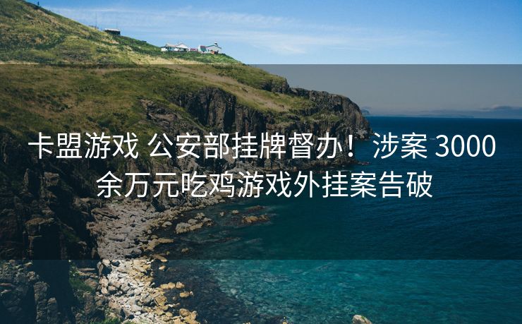 卡盟游戏 公安部挂牌督办！涉案 3000 余万元吃鸡游戏外挂案告破