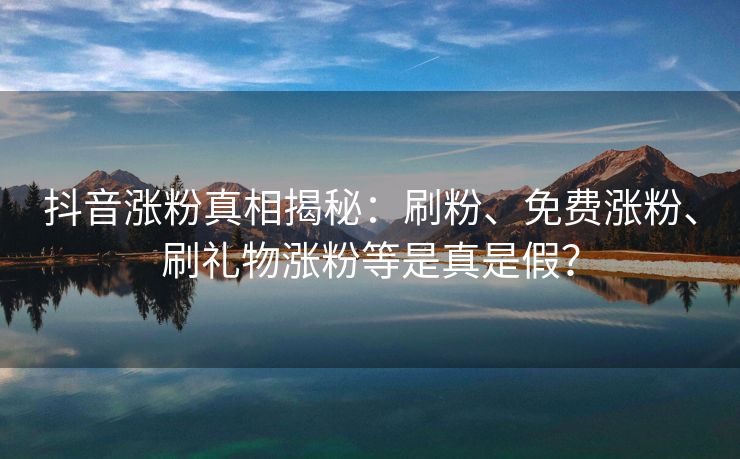 抖音涨粉真相揭秘：刷粉、免费涨粉、刷礼物涨粉等是真是假？