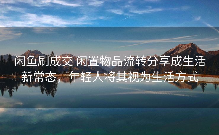 闲鱼刷成交 闲置物品流转分享成生活新常态，年轻人将其视为生活方式